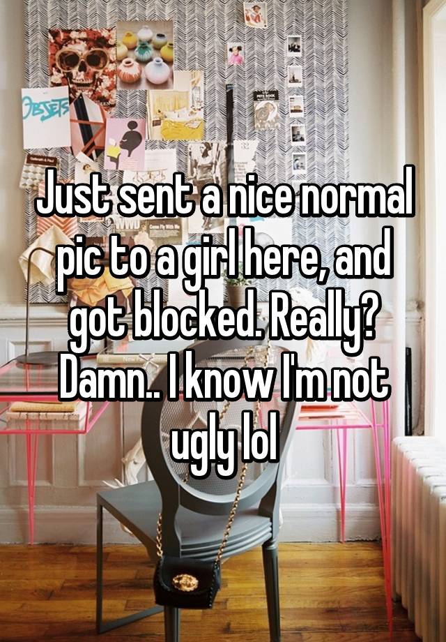 Just sent a nice normal pic to a girl here, and got blocked. Really? Damn.. I know I'm not ugly lol