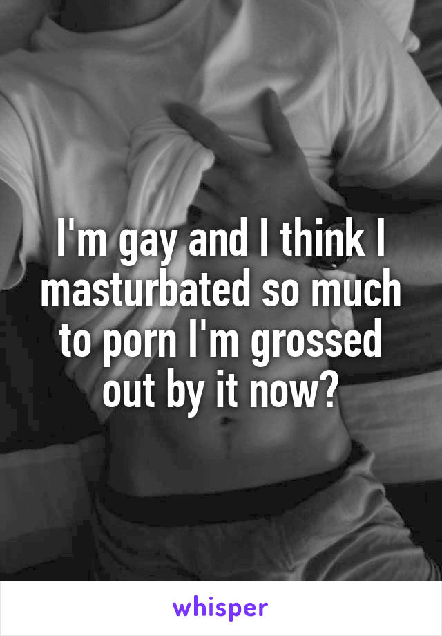 I'm gay and I think I masturbated so much to porn I'm grossed out by it now😩