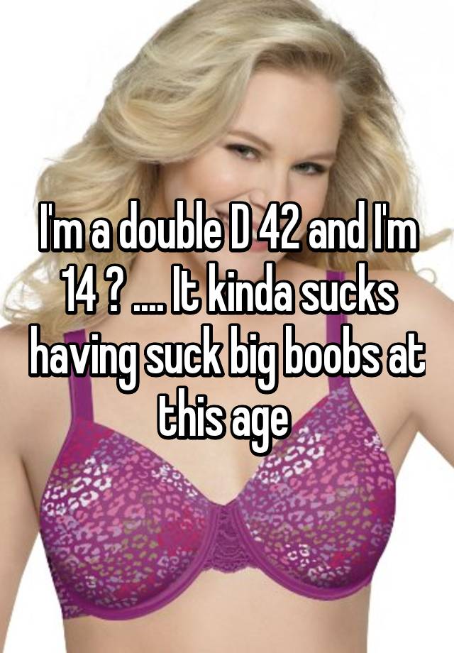 I'm a double D 42 and I'm 14 😓 . It kinda sucks having suck big boobs  at this age