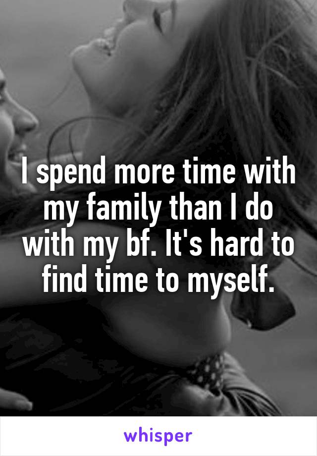 I spend more time with my family than I do with my bf. It's hard to find time to myself.
