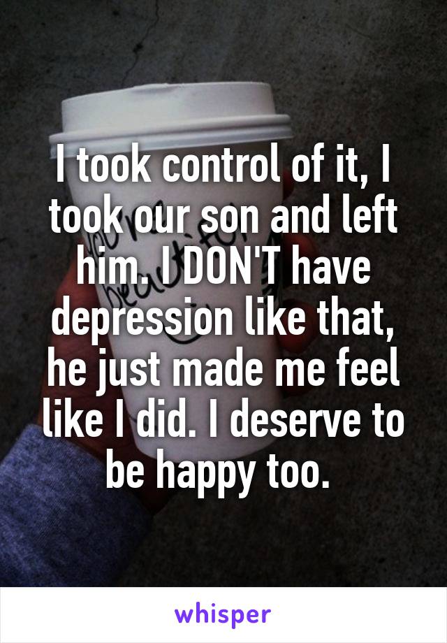 I took control of it, I took our son and left him. I DON'T have depression like that, he just made me feel like I did. I deserve to be happy too. 