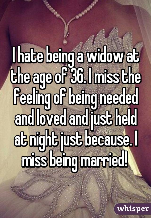 I hate being a widow at the age of 36. I miss the feeling of being needed and loved and just held at night just because. I miss being married! 
