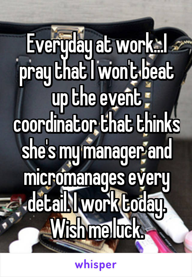 Everyday at work...I pray that I won't beat up the event coordinator that thinks she's my manager and micromanages every detail. I work today. Wish me luck.