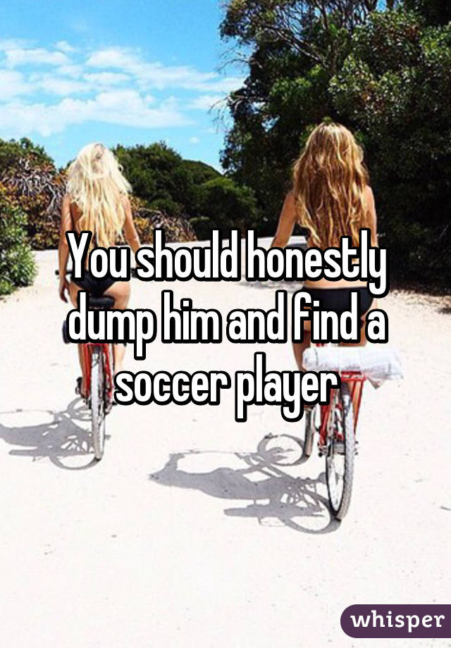 You should honestly dump him and find a soccer player