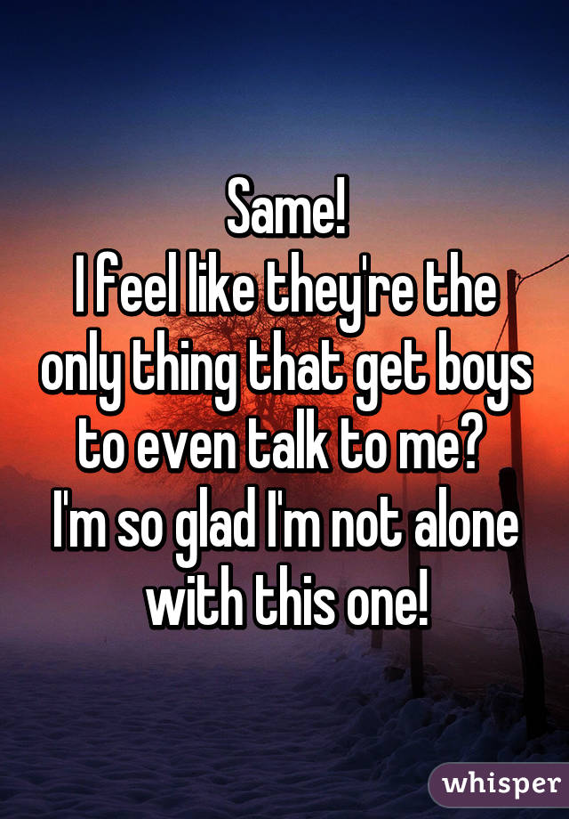 Same!
I feel like they're the only thing that get boys to even talk to me🙊 
I'm so glad I'm not alone with this one!