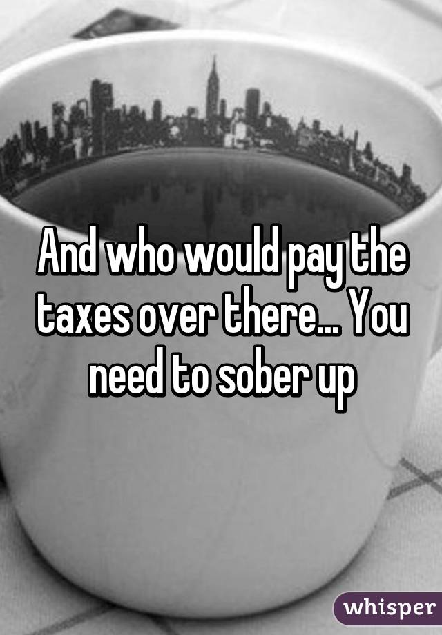 And who would pay the taxes over there... You need to sober up