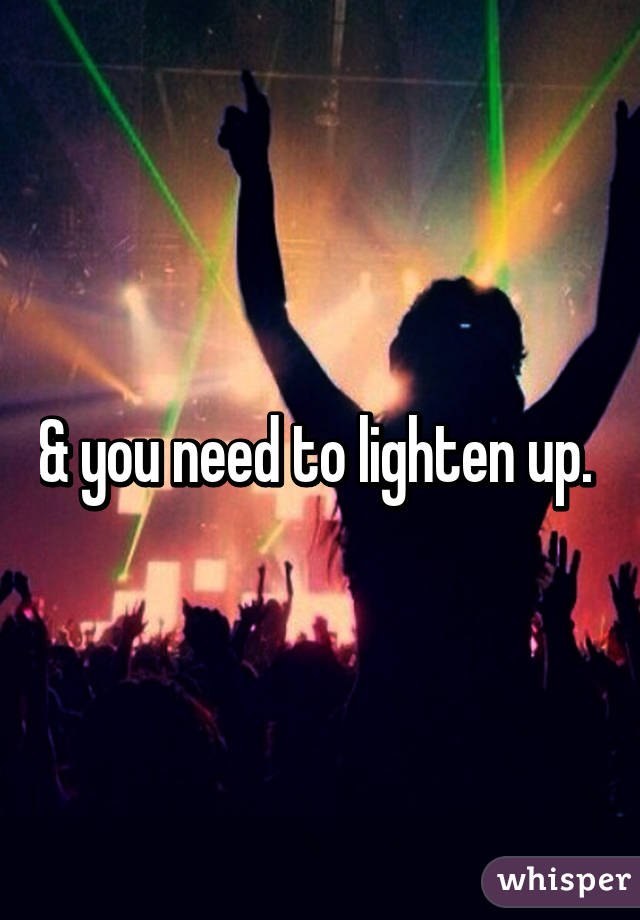 & you need to lighten up. 