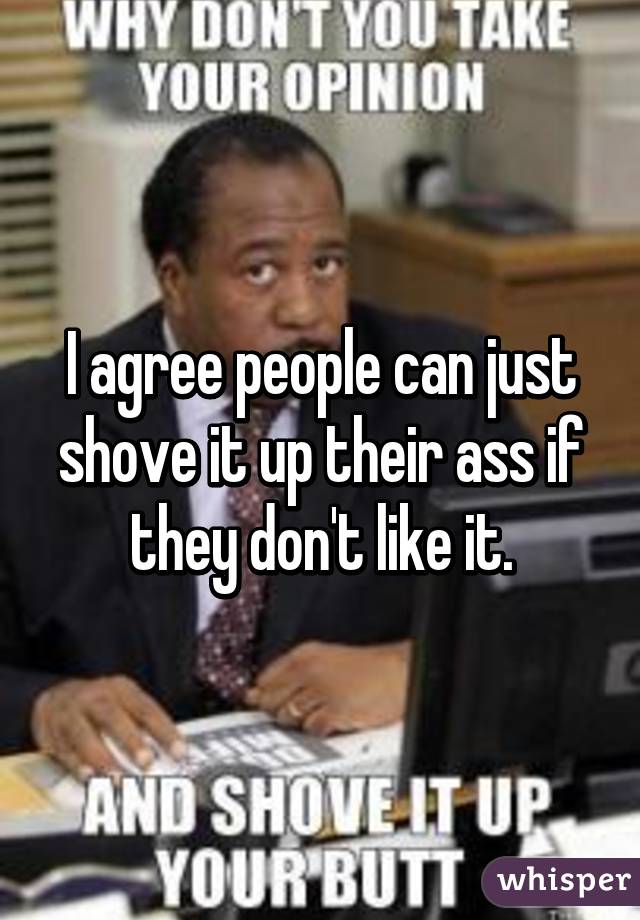 I agree people can just shove it up their ass if they don't like it.