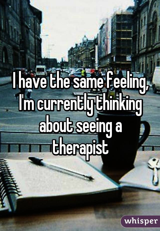 I have the same feeling, I'm currently thinking about seeing a therapist