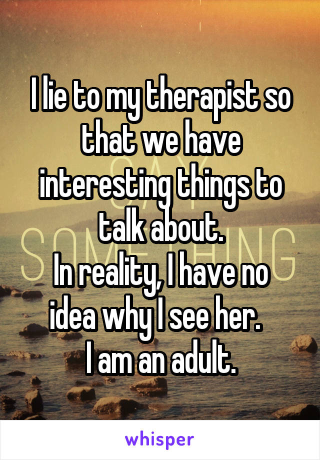 I lie to my therapist so that we have interesting things to talk about.
In reality, I have no idea why I see her.  
I am an adult.