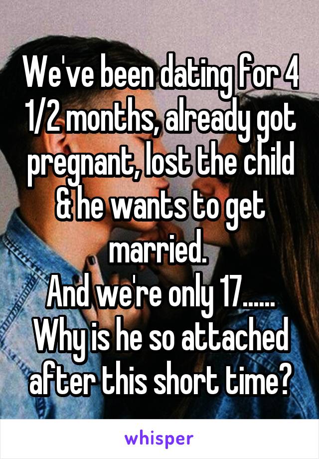 We've been dating for 4 1/2 months, already got pregnant, lost the child & he wants to get married. 
And we're only 17......
Why is he so attached after this short time?