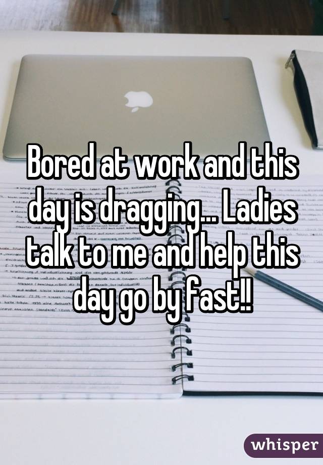 Bored at work and this day is dragging... Ladies talk to me and help this day go by fast!!