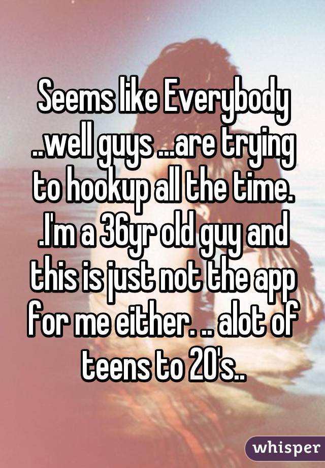 Seems like Everybody ..well guys ...are trying to hookup all the time. .I'm a 36yr old guy and this is just not the app for me either. .. alot of teens to 20's..