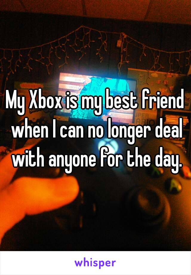My Xbox is my best friend when I can no longer deal with anyone for the day.