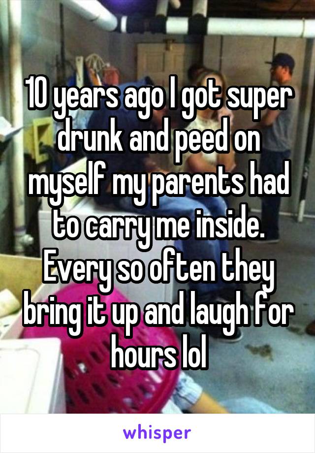 10 years ago I got super drunk and peed on myself my parents had to carry me inside. Every so often they bring it up and laugh for hours lol