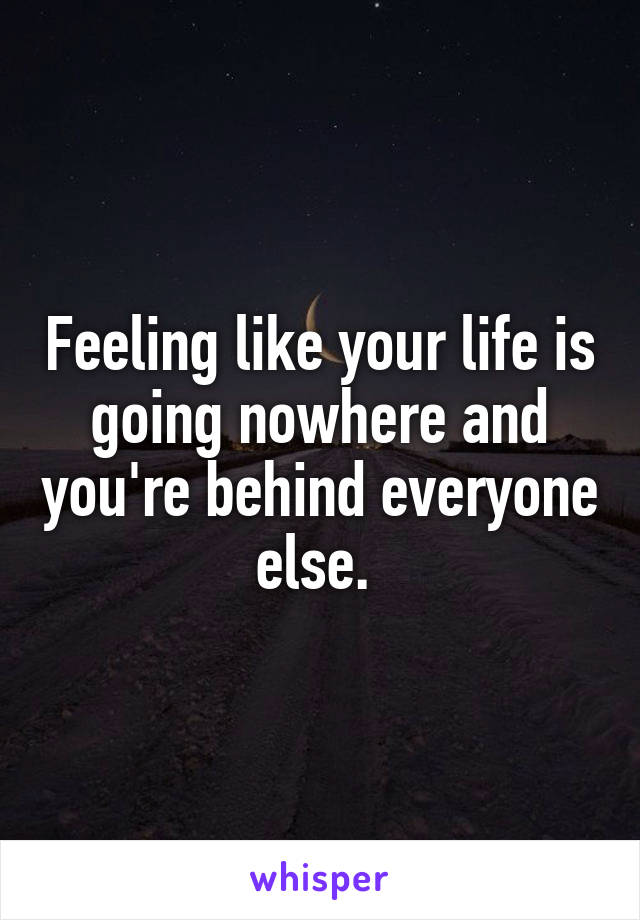 Feeling like your life is going nowhere and you're behind everyone else. 