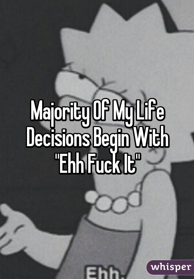 Majority Of My Life Decisions Begin With "Ehh Fuck It"