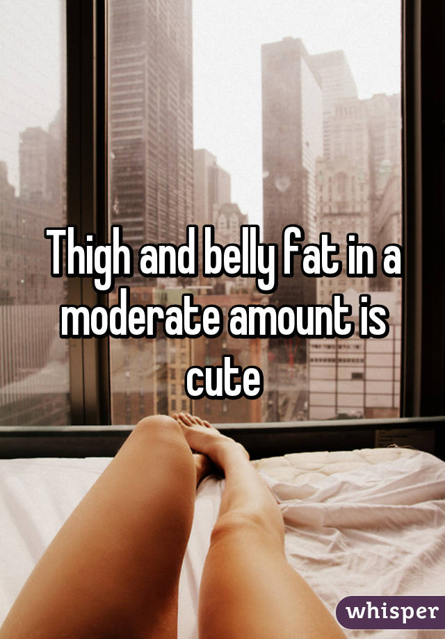 Thigh and belly fat in a moderate amount is cute