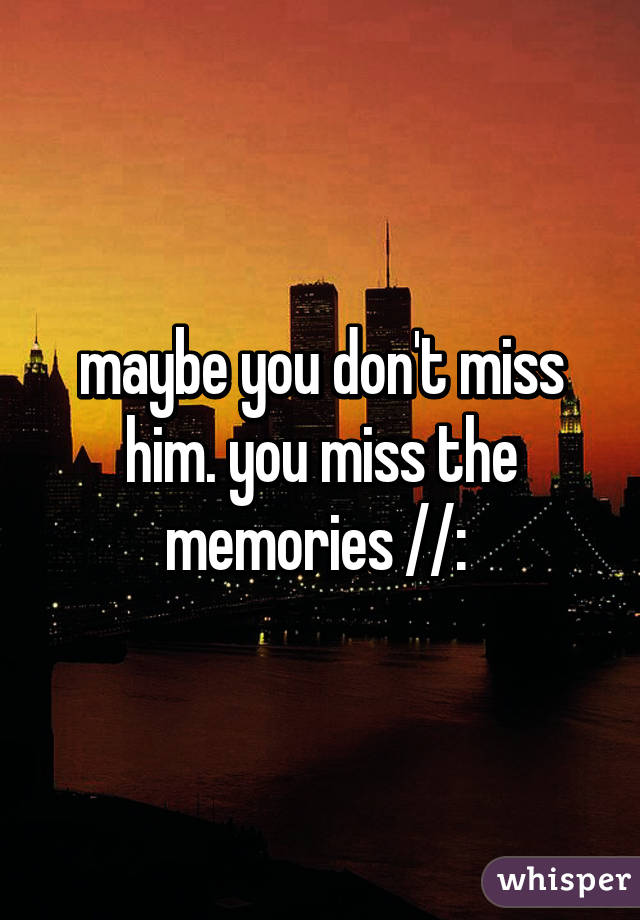 maybe you don't miss him. you miss the memories //: 