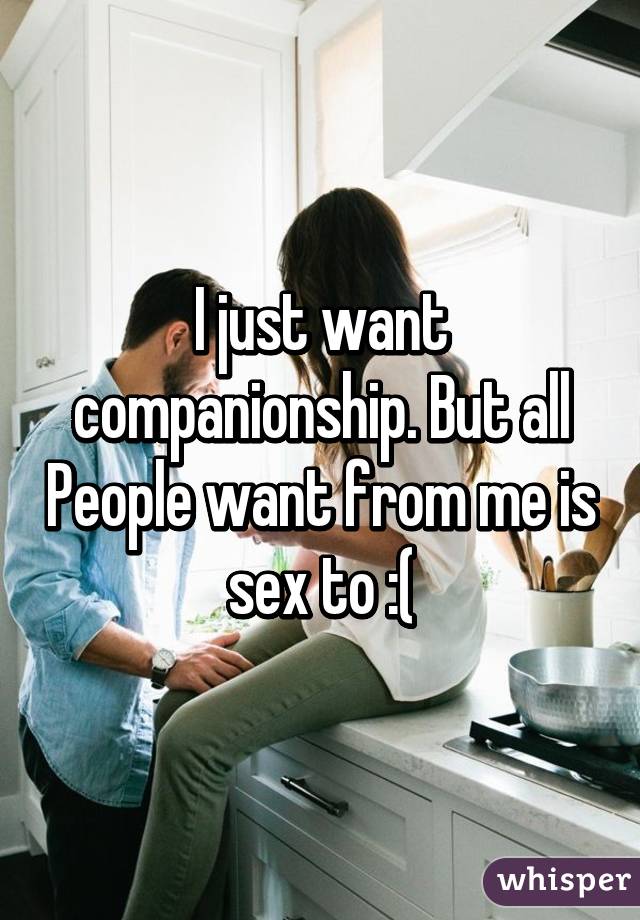 I just want companionship. But all People want from me is sex to :(