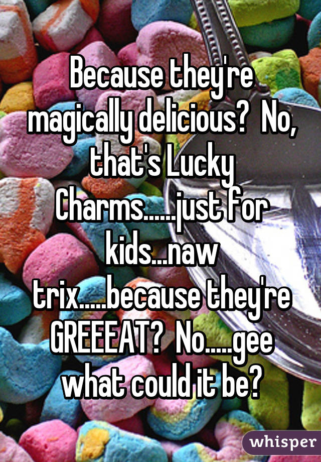 Because they're magically delicious?  No, that's Lucky Charms......just for kids...naw trix.....because they're GREEEAT?  No.....gee what could it be?