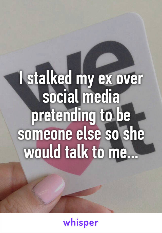 I stalked my ex over social media pretending to be someone else so she would talk to me...
