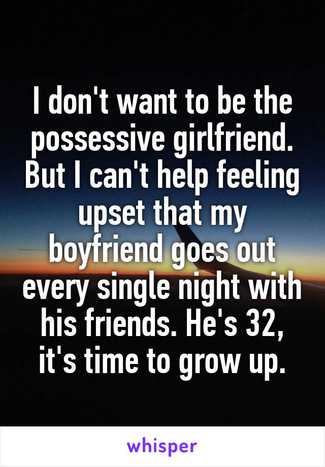 I don't want to be the possessive girlfriend. But I can't help feeling upset that my boyfriend goes out every single night with his friends. He's 32, it's time to grow up.