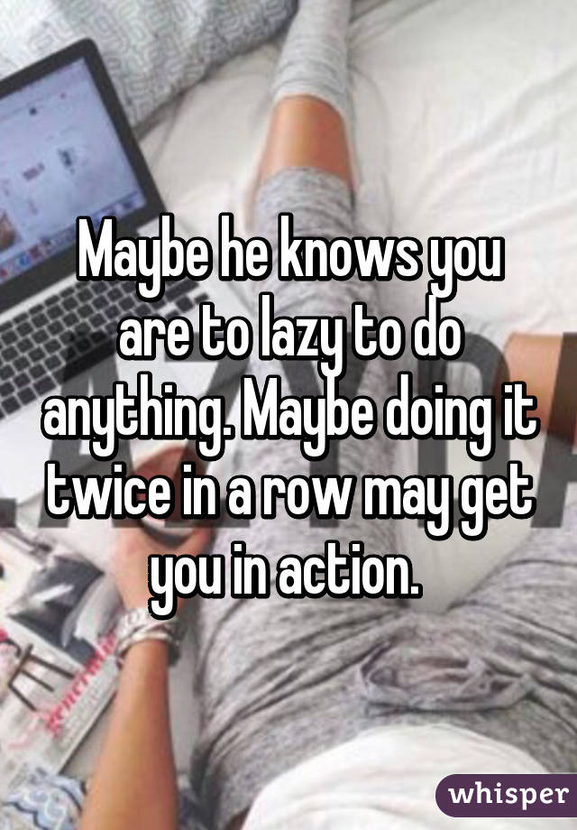 Maybe he knows you are to lazy to do anything. Maybe doing it twice in a row may get you in action. 