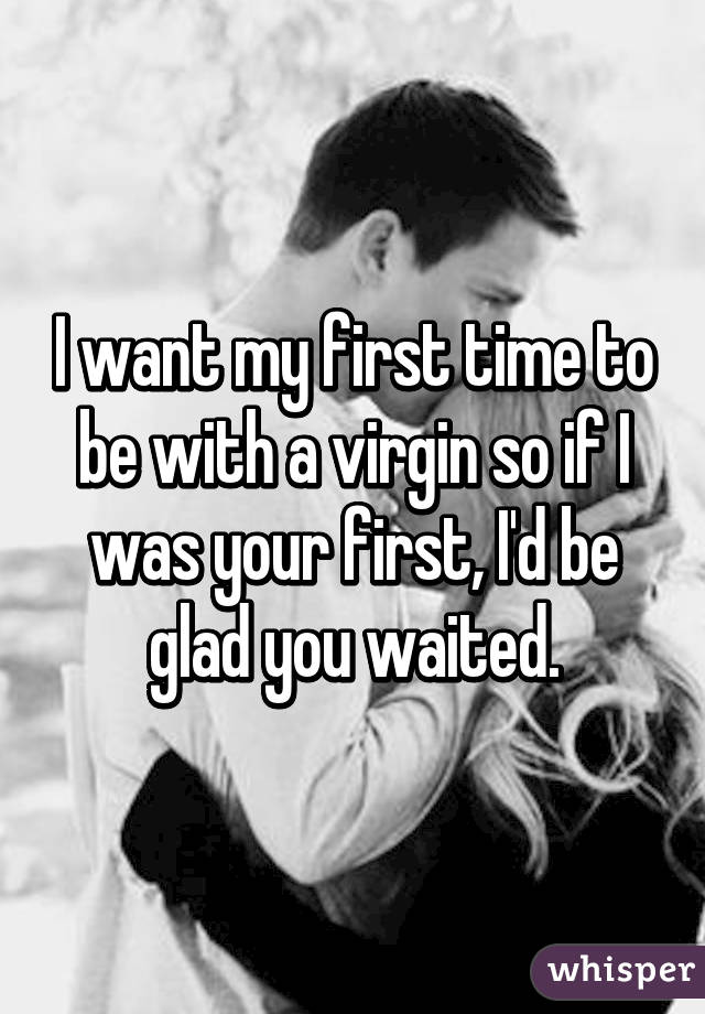 I want my first time to be with a virgin so if I was your first, I'd be glad you waited.