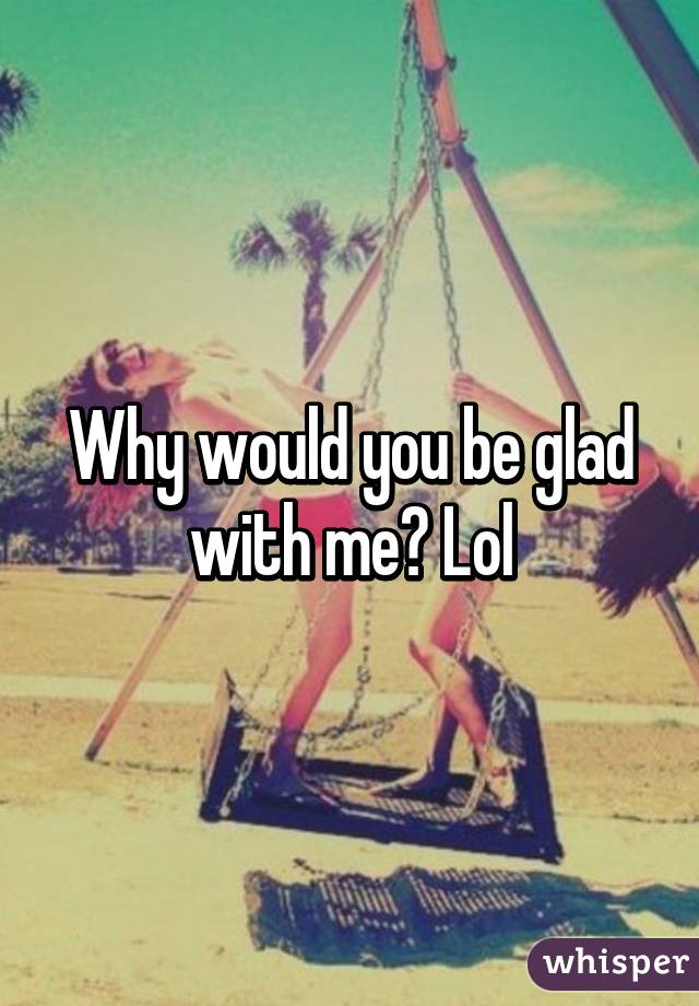 Why would you be glad with me? Lol
