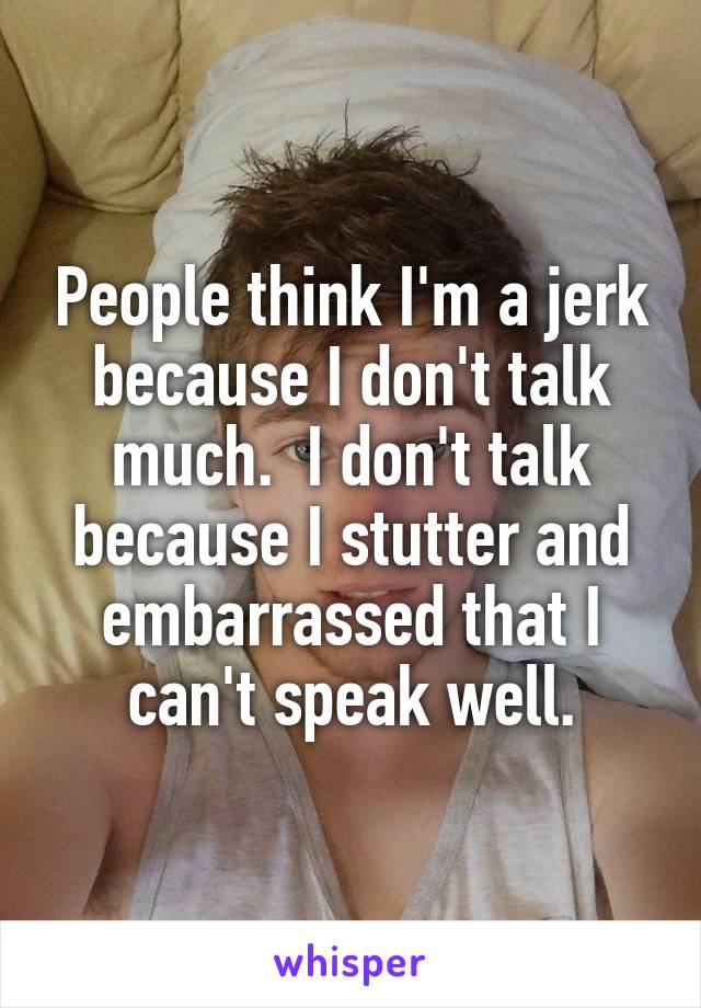 People think I'm a jerk because I don't talk much.  I don't talk because I stutter and embarrassed that I can't speak well.