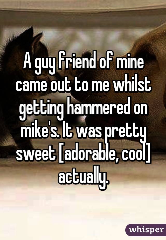 A guy friend of mine came out to me whilst getting hammered on mike's. It was pretty sweet [adorable, cool] actually.