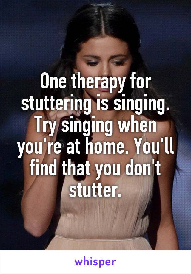 One therapy for stuttering is singing. Try singing when you're at home. You'll find that you don't stutter.