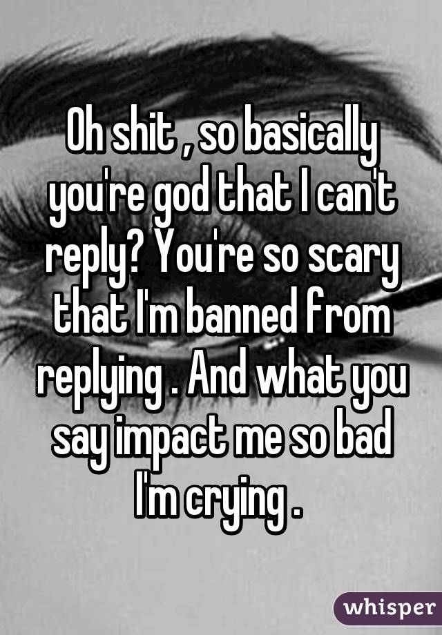 Oh shit , so basically you're god that I can't reply? You're so scary that I'm banned from replying . And what you say impact me so bad I'm crying . 