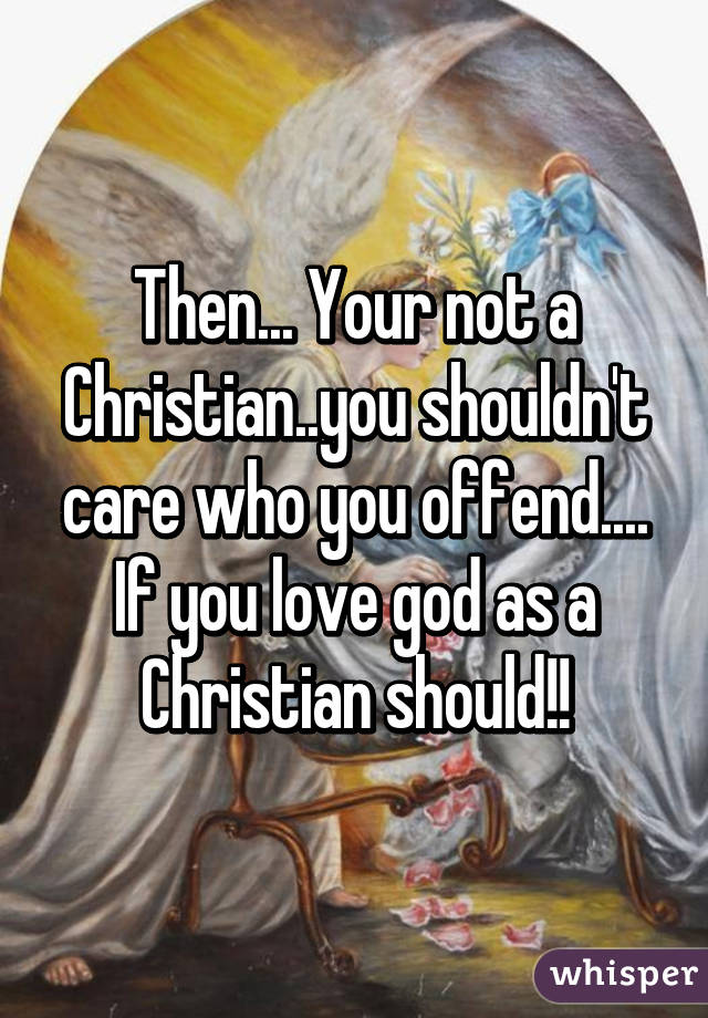 Then... Your not a Christian..you shouldn't care who you offend.... If you love god as a Christian should!!