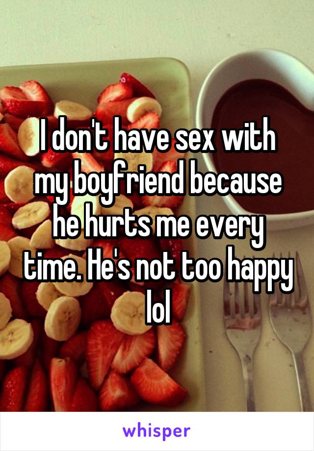 I don't have sex with my boyfriend because he hurts me every time. He's not too happy lol