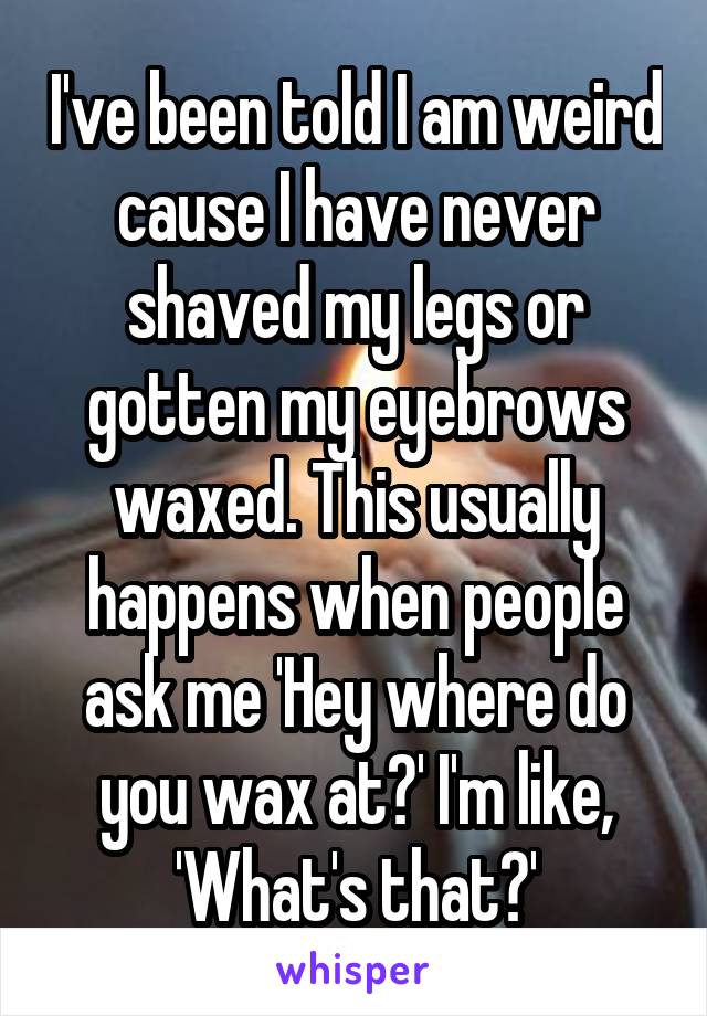 I've been told I am weird cause I have never shaved my legs or gotten my eyebrows waxed. This usually happens when people ask me 'Hey where do you wax at?' I'm like, 'What's that?'