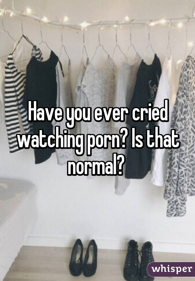 Have you ever cried watching porn? Is that normal? 