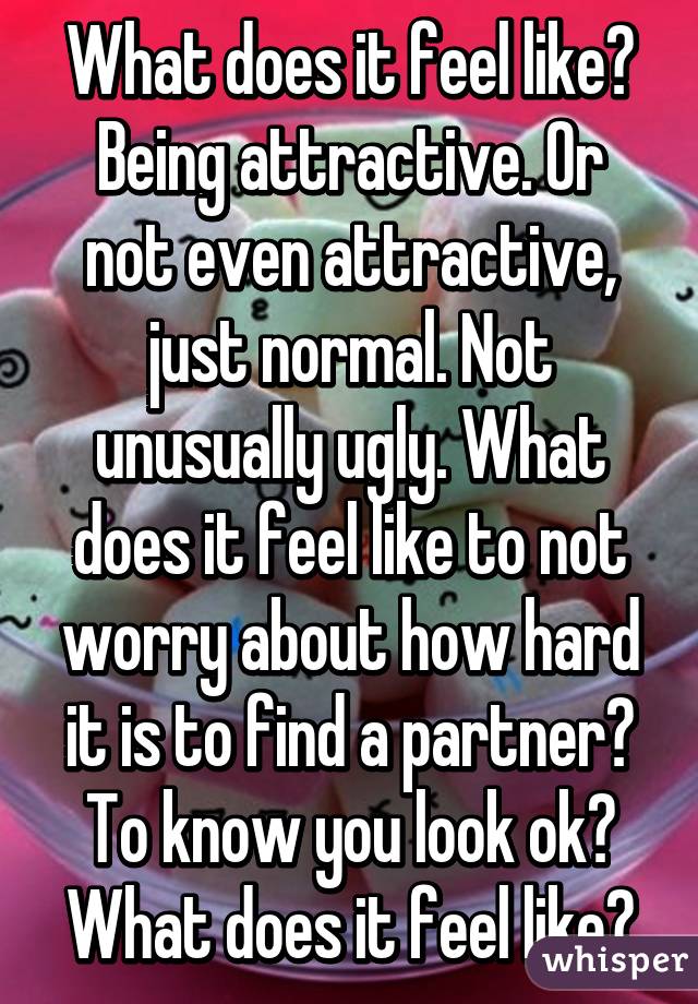 What does it feel like?
Being attractive. Or not even attractive, just normal. Not unusually ugly. What does it feel like to not worry about how hard it is to find a partner? To know you look ok? What does it feel like?