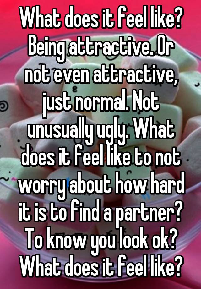 What does it feel like?
Being attractive. Or not even attractive, just normal. Not unusually ugly. What does it feel like to not worry about how hard it is to find a partner? To know you look ok? What does it feel like?