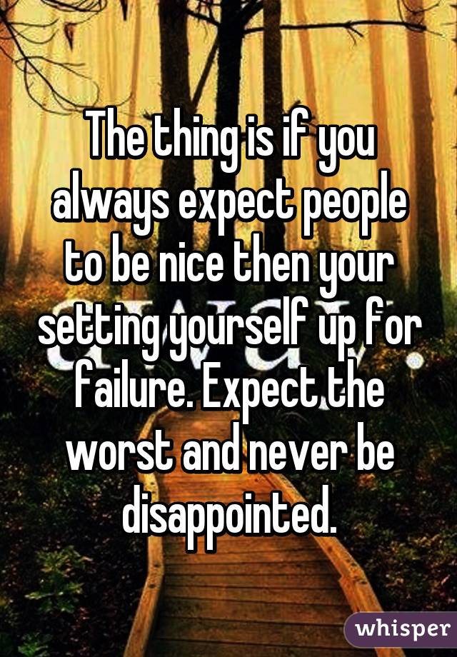 The thing is if you always expect people to be nice then your setting yourself up for failure. Expect the worst and never be disappointed.