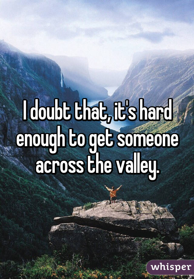 I doubt that, it's hard enough to get someone across the valley.