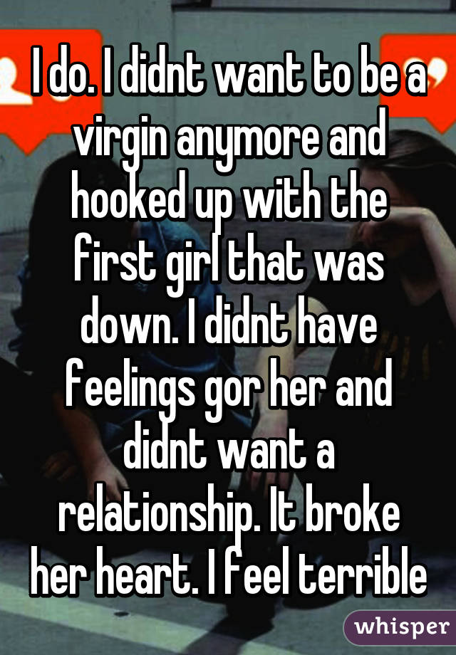 I do. I didnt want to be a virgin anymore and hooked up with the first girl that was down. I didnt have feelings gor her and didnt want a relationship. It broke her heart. I feel terrible