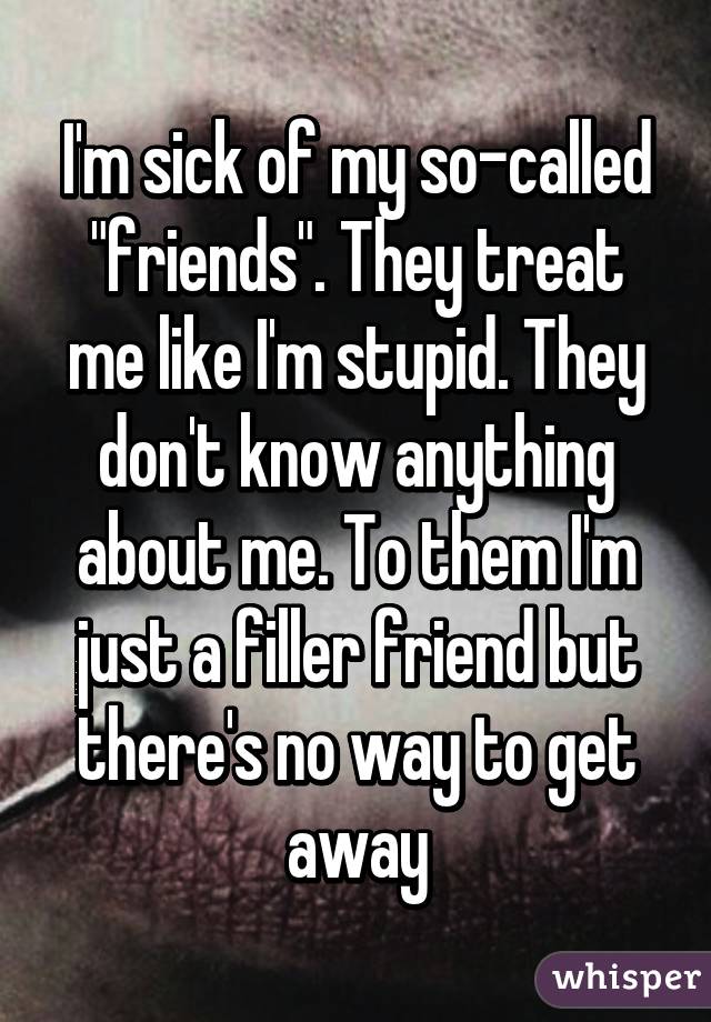 I'm sick of my so-called "friends". They treat me like I'm stupid. They don't know anything about me. To them I'm just a filler friend but there's no way to get away