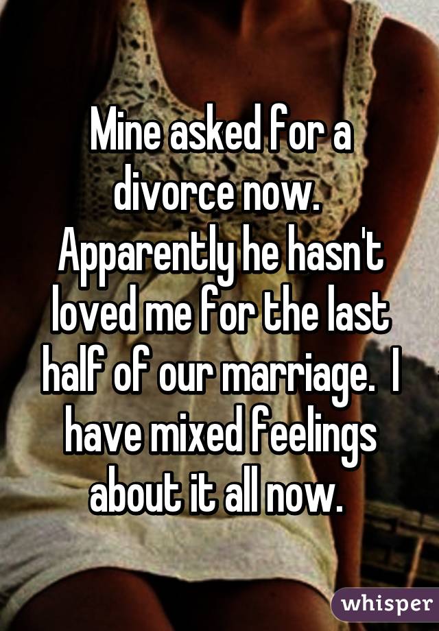 Mine asked for a divorce now.  Apparently he hasn't loved me for the last half of our marriage.  I have mixed feelings about it all now. 