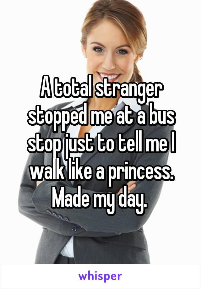 A total stranger stopped me at a bus stop just to tell me I walk like a princess. Made my day. 