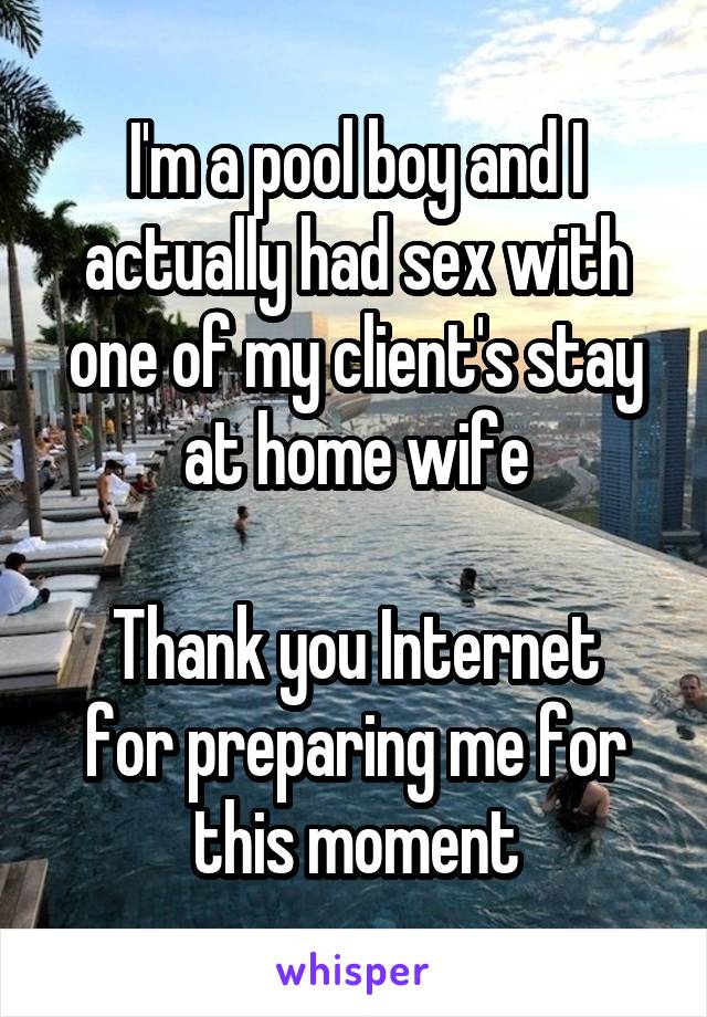 I'm a pool boy and I actually had sex with one of my client's stay at home wife

Thank you Internet for preparing me for this moment
