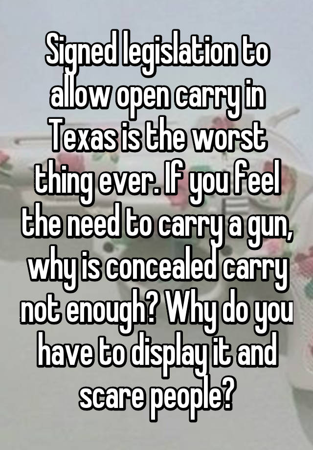 Signed legislation to allow open carry in Texas is the worst thing ever. If you feel the need to carry a gun, why is concealed carry not enough? Why do you have to display it and scare people?