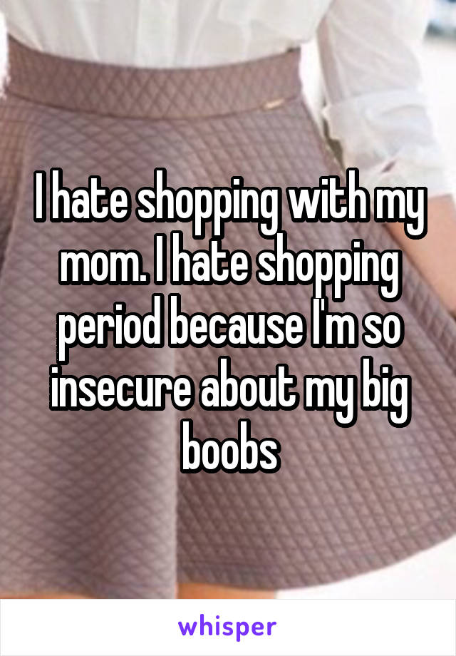 I hate shopping with my mom. I hate shopping period because I'm so insecure about my big boobs