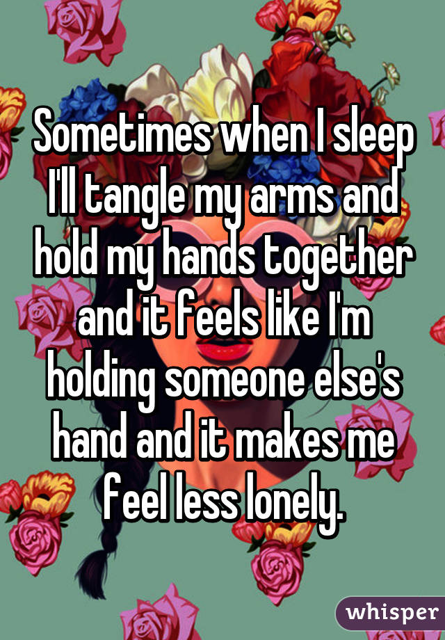 Sometimes when I sleep I'll tangle my arms and hold my hands together and it feels like I'm holding someone else's hand and it makes me feel less lonely.